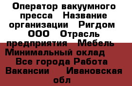 Оператор вакуумного пресса › Название организации ­ Ригдом, ООО › Отрасль предприятия ­ Мебель › Минимальный оклад ­ 1 - Все города Работа » Вакансии   . Ивановская обл.